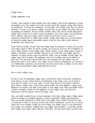 College Essays
College application essay
At times, when someone is being admitted into some colleges, some of the requirements are that,
you undergo a test. This requires you to pass in some aspects like grammar among other aspects
of consideration. The basis for examination, are the quality of the college paper that you write for
admission. As such, we are always available to ensure that, you get college essay help when you
are applying for admission. We are customer oriented, that is why, and we provide high-quality
college papers so that you are able to secure the admission from your college of your preference.
This is achieved when your college paper is written by us because we have a team of
experienced professionals in college paper writing. College paper helps saves you the headache
of writing the college paper, and possible chances of the low score which would otherwise
compromise your success rate.
Some of the key benefits you get when your college paper for admission is written by us are that
your college paper is written by experts, assuring you of success in the test, free of plagiarism as
well as timely delivery of your college paper. Timely delivery of your college paper is meant to
enhance convenience on your schedules. Because we are certain that, your college paper for
admission are timed and they need to be delivered within a pre-set deadline, beyond which, the
college paper will be needless. The application process for a college paper in our platform is
quite easy. You only need to fill the order form, get a quotation for your college essay and
forward the same to us for writing. Your college essay is worked on immediately you forward to
us. Confidentiality and privacy are assured by our system; hence there is nothing to worry about
when you seek professional college paper help from our site.
How to write a college essay
In order to write an outstanding college essay, several factors need to be put into consideration.
In the absence of some of these factors of consideration in the college essay, one is bound to
score quite low grades or even zero marks. As such, these factors are key points of reference
when writing a college essay. Some of these factors include free from plagiarism college essay.
Plagiarism can result in zero mark or low grades in your college essay, hence one should avoid it
as much as possible. In order to avoid plagiarism in your college essay, you need to do
referencing on all the materials used in the college essay.
Also, one should consider the use of correct grammar in the entire college paper. College papers
call for the proper use of English grammar, as well as appropriate college paper formatting.
These are essential ingredients in which most of the college essay’s rubrics are based on. Since
we understand at times it is not easy to meet some of these expectations on your own, we always
ensure that we are available to help you out in writing your college essay in a very professional
way assuring you of positive feedback from your college paper examiners. To get these and the
other college essay writing rubrics followed to the letter, you only need to place an order in the
 