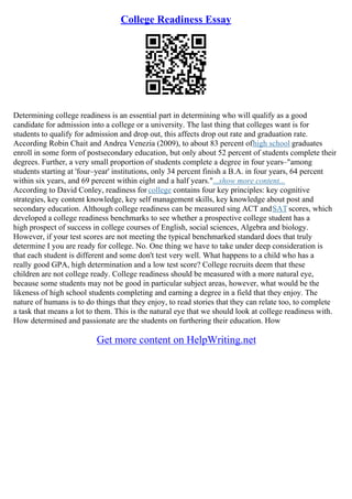 College Readiness Essay
Determining college readiness is an essential part in determining who will qualify as a good
candidate for admission into a college or a university. The last thing that colleges want is for
students to qualify for admission and drop out, this affects drop out rate and graduation rate.
According Robin Chait and Andrea Venezia (2009), to about 83 percent ofhigh school graduates
enroll in some form of postsecondary education, but only about 52 percent of students complete their
degrees. Further, a very small proportion of students complete a degree in four years–"among
students starting at 'four–year' institutions, only 34 percent finish a B.A. in four years, 64 percent
within six years, and 69 percent within eight and a half years."...show more content...
According to David Conley, readiness for college contains four key principles: key cognitive
strategies, key content knowledge, key self management skills, key knowledge about post and
secondary education. Although college readiness can be measured sing ACT andSATscores, which
developed a college readiness benchmarks to see whether a prospective college student has a
high prospect of success in college courses of English, social sciences, Algebra and biology.
However, if your test scores are not meeting the typical benchmarked standard does that truly
determine I you are ready for college. No. One thing we have to take under deep consideration is
that each student is different and some don't test very well. What happens to a child who has a
really good GPA, high determination and a low test score? College recruits deem that these
children are not college ready. College readiness should be measured with a more natural eye,
because some students may not be good in particular subject areas, however, what would be the
likeness of high school students completing and earning a degree in a field that they enjoy. The
nature of humans is to do things that they enjoy, to read stories that they can relate too, to complete
a task that means a lot to them. This is the natural eye that we should look at college readiness with.
How determined and passionate are the students on furthering their education. How
Get more content on HelpWriting.net
 