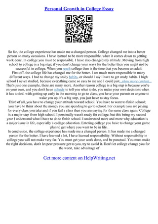 Personal Growth in College Essay
So far, the college experience has made me a changed person. College changed me into a better
person on many occasions. I have learned to be more responsible, when it comes down to getting
work done. In college you must be responsible. I have also changed my attitude. Moving from high
school to college is a big step; if you don't change your ways for the better then you might not be
successful in college. When you reach college then is the time that you become an adult.
First off, the college life has changed me for the better. I am much more responsible in many
different ways. I had to change my study habits, or should I say I have to get study habits. I high
school I never studied, because everything came so easy to me and I could just...show more content...
That's just one example, there are many more. Another reason college is a big step is because you're
on your own, and you don't have nobody to tell you what to do, you make your own decisions when
it has to deal with getting up early in the morning to go to class, you have your parents or anyone to
wake you up, it's a big step, you just have to stay focus.
Third of all, you have to change your attitude toward school. You have to want to finish school;
you have to think about the money you are spending to go to school. For example you are paying
for every class you take and if you fail a class then you are paying for the same class again. College
is a major step from high school. I personally wasn't ready for college, but this being my second
year I understand what I have to do to finish school. I understand more and more why education is
a major issue in life, especially a college education. Entering college you have to change your game
plan to get where you want to be in life.
In conclusion, the college experience has made me a changed person. It has made me a changed
person for the better. I have learned a lot, I have learned responsibility. Without responsibility in
college you will not make very far. You must get your work done, and be punctual. You must make
the right decisions, don't let peer pressure get to you, try to avoid it. Don't let college change you for
the worst, take advantage of
Get more content on HelpWriting.net
 