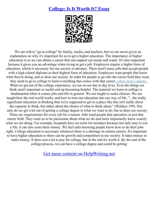 College: Is It Worth It? Essay
We are told to "go to college" by family, media, and teachers, but we are never given an
explanation on why it's important for us to get a higher education. The importance of higher
education is so we can obtain a career that can support our needs and wants. It's also important
because it gives you an advantage when trying to get a job. Employers require a higher form of
education, which is necessary for our society to advance. There aren't many jobs that accept people
with a high school diploma as their highest form of education. Employers want people that know
what they're doing, and so does our society. In order for people to go into the career field they want,
they need to go to college to learn everything that comes with that career....show more content...
What we get out of the college experience, we use in our day to day lives. Even the things we
think aren't important or useful end up becoming helpful. The material we learn in college is
fundamental when it comes jobs and life in general. We are taught to make choices. We are
taught how the real world works, and how to turn our education into our way of life. "...the really
significant education in thinking that we're supposed to get in a place like this isn't really about
the capacity to think, but rather about the choice of what to think about." (Wallace 199). Not
only do we get a lot out of getting a college degree in what we want to do, but so does our society.
There are requirements for every job for a reason. Jobs need people that specialize in just that
career field. They want us to be passionate about what we do and more importantly know exactly
what we are doing. For example, hospitals have no room for mistakes because not only may it cost
a life, it can also costs them money. We feel safer knowing people know how to do their jobs
right. College education is necessary whenever there is a shortage in certain careers. It's important
to have higher education so there can be growth and competition in our society. It takes money to
make money. It does cost a lot to pay for college, but in the end it's worth it. By the end of the
college process, we can have a college degree and could be getting
Get more content on HelpWriting.net
 