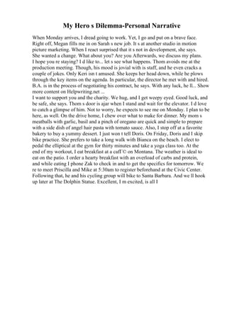 My Hero s Dilemma-Personal Narrative
When Monday arrives, I dread going to work. Yet, I go and put on a brave face.
Right off, Megan fills me in on Sarah s new job. It s at another studio in motion
picture marketing. When I react surprised that it s not in development, she says.
She wanted a change. What about you? Are you Afterwards, we discuss my plans.
I hope you re staying? I d like to... let s see what happens. Thom avoids me at the
production meeting. Though, his mood is jovial with is staff, and he even cracks a
couple of jokes. Only Keri isn t amused. She keeps her head down, while he plows
through the key items on the agenda. In particular, the director he met with and hired.
B.A. is in the process of negotiating his contract, he says. With any luck, he ll... Show
more content on Helpwriting.net ...
I want to support you and the charity. We hug, and I get weepy eyed. Good luck, and
be safe, she says. Thom s door is ajar when I stand and wait for the elevator. I d love
to catch a glimpse of him. Not to worry, he expects to see me on Monday. I plan to be
here, as well. On the drive home, I chew over what to make for dinner. My mom s
meatballs with garlic, basil and a pinch of oregano are quick and simple to prepare
with a side dish of angel hair pasta with tomato sauce. Also, I stop off at a favorite
bakery to buy a yummy dessert. I just won t tell Doris. On Friday, Doris and I skip
bike practice. She prefers to take a long walk with Bianca on the beach. I elect to
pedal the elliptical at the gym for thirty minutes and take a yoga class too. At the
end of my workout, I eat breakfast at a cafГ© on Montana. The weather is ideal to
eat on the patio. I order a hearty breakfast with an overload of carbs and protein,
and while eating I phone Zak to check in and to get the specifics for tomorrow. We
re to meet Priscilla and Mike at 5:30am to register beforehand at the Civic Center.
Following that, he and his cycling group will bike to Santa Barbara. And we ll hook
up later at The Dolphin Statue. Excellent, I m excited, is all I
 