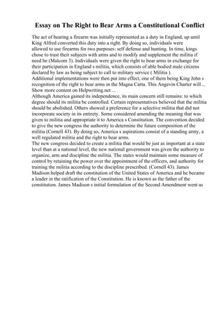 Essay on The Right to Bear Arms a Constitutional Conflict
The act of bearing a firearm was initially represented as a duty in England, up until
King Alfred converted this duty into a right. By doing so, individuals were
allowed to use firearms for two purposes: self defense and hunting. In time, kings
chose to trust their subjects with arms and to modify and supplement the militia if
need be (Malcom 3). Individuals were given the right to bear arms in exchange for
their participation in England s militia, which consists of able bodied male citizens
declared by law as being subject to call to military service ( Militia ).
Additional implementations were then put into effect, one of them being King John s
recognition of the right to bear arms in the Magna Carta. This Angevin Charter will ...
Show more content on Helpwriting.net ...
Although America gained its independence, its main concern still remains: to which
degree should its militia be controlled. Certain representatives believed that the militia
should be abolished. Others showed a preference for a selective militia that did not
incorporate society in its entirety. Some considered amending the meaning that was
given to militia and appropriate it to America s Constitution. The convention decided
to give the new congress the authority to determine the future composition of the
militia (Cornell 43). By doing so, America s aspirations consist of a standing army, a
well regulated militia and the right to bear arms.
The new congress decided to create a militia that would be just as important at a state
level than at a national level, the new national government was given the authority to
organize, arm and discipline the militia. The states would maintain some measure of
control by retaining the power over the appointment of the officers, and authority for
training the militia according to the discipline prescribed. (Cornell 43). James
Madison helped draft the constitution of the United States of America and he became
a leader in the ratification of the Constitution. He is known as the father of the
constitution. James Madison s initial formulation of the Second Amendment went as
 
