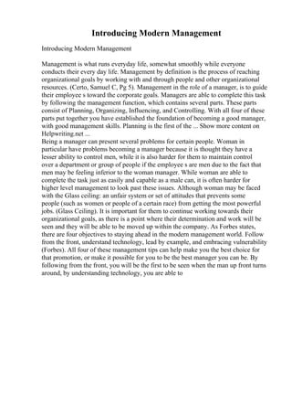 Introducing Modern Management
Introducing Modern Management
Management is what runs everyday life, somewhat smoothly while everyone
conducts their every day life. Management by definition is the process of reaching
organizational goals by working with and through people and other organizational
resources. (Certo, Samuel C, Pg 5). Management in the role of a manager, is to guide
their employee s toward the corporate goals. Managers are able to complete this task
by following the management function, which contains several parts. These parts
consist of Planning, Organizing, Influencing, and Controlling. With all four of these
parts put together you have established the foundation of becoming a good manager,
with good management skills. Planning is the first of the ... Show more content on
Helpwriting.net ...
Being a manager can present several problems for certain people. Woman in
particular have problems becoming a manager because it is thought they have a
lesser ability to control men, while it is also harder for them to maintain control
over a department or group of people if the employee s are men due to the fact that
men may be feeling inferior to the woman manager. While woman are able to
complete the task just as easily and capable as a male can, it is often harder for
higher level management to look past these issues. Although woman may be faced
with the Glass ceiling: an unfair system or set of attitudes that prevents some
people (such as women or people of a certain race) from getting the most powerful
jobs. (Glass Ceiling). It is important for them to continue working towards their
organizational goals, as there is a point where their determination and work will be
seen and they will be able to be moved up within the company. As Forbes states,
there are four objectives to staying ahead in the modern management world. Follow
from the front, understand technology, lead by example, and embracing vulnerability
(Forbes). All four of these management tips can help make you the best choice for
that promotion, or make it possible for you to be the best manager you can be. By
following from the front, you will be the first to be seen when the man up front turns
around, by understanding technology, you are able to
 