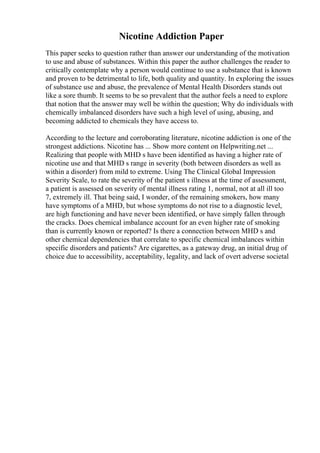 Nicotine Addiction Paper
This paper seeks to question rather than answer our understanding of the motivation
to use and abuse of substances. Within this paper the author challenges the reader to
critically contemplate why a person would continue to use a substance that is known
and proven to be detrimental to life, both quality and quantity. In exploring the issues
of substance use and abuse, the prevalence of Mental Health Disorders stands out
like a sore thumb. It seems to be so prevalent that the author feels a need to explore
that notion that the answer may well be within the question; Why do individuals with
chemically imbalanced disorders have such a high level of using, abusing, and
becoming addicted to chemicals they have access to.
According to the lecture and corroborating literature, nicotine addiction is one of the
strongest addictions. Nicotine has ... Show more content on Helpwriting.net ...
Realizing that people with MHD s have been identified as having a higher rate of
nicotine use and that MHD s range in severity (both between disorders as well as
within a disorder) from mild to extreme. Using The Clinical Global Impression
Severity Scale, to rate the severity of the patient s illness at the time of assessment,
a patient is assessed on severity of mental illness rating 1, normal, not at all ill too
7, extremely ill. That being said, I wonder, of the remaining smokers, how many
have symptoms of a MHD, but whose symptoms do not rise to a diagnostic level,
are high functioning and have never been identified, or have simply fallen through
the cracks. Does chemical imbalance account for an even higher rate of smoking
than is currently known or reported? Is there a connection between MHD s and
other chemical dependencies that correlate to specific chemical imbalances within
specific disorders and patients? Are cigarettes, as a gateway drug, an initial drug of
choice due to accessibility, acceptability, legality, and lack of overt adverse societal
 