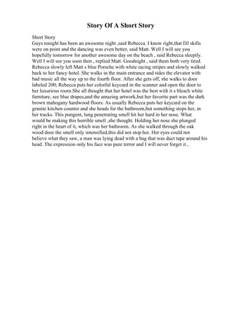 Story Of A Short Story
Short Story
Guys tonight has been an awesome night ,said Rebecca. I know right,that DJ skills
were on point and the dancing was even better, said Matt. Well I will see you
hopefully tomorrow for another awesome day on the beach , said Rebecca sleepily.
Well I will see you soon then , replied Matt. Goodnight , said them both very tired.
Rebecca slowly left Matt s blue Porsche with white racing stripes and slowly walked
back to her fancy hotel. She walks in the main entrance and rides the elevator with
bad music all the way up to the fourth floor. After she gets off, she walks to door
labeled 200; Rebecca puts her colorful keycard in the scanner and open the door to
her luxurious room.She all thought that her hotel was the best with it s bleach white
furniture, see blue drapes,and the amazing artwork,but her favorite part was the dark
brown mahogany hardwood floors. As usually Rebecca puts her keycard on the
granite kitchen counter and she heads for the bathroom,but something stops her, in
her tracks. This pungent, lung penetrating smell hit her hard in her nose. What
would be making this horrible smell ,she thought. Holding her nose she plunged
right in the heart of it, which was her bathroom. As she walked through the oak
wood door the smell only intensified,this did not stop her. Her eyes could not
believe what they saw, a man was lying dead with a bag that was duct tape around his
head. The expression only his face was pure terror and I will never forget it ,
 