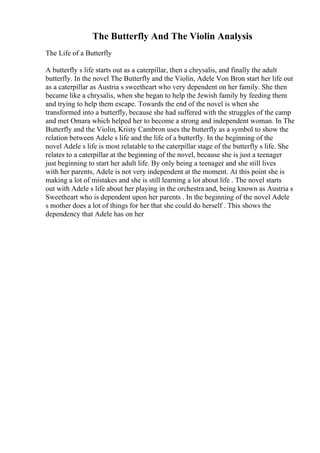 The Butterfly And The Violin Analysis
The Life of a Butterfly
A butterfly s life starts out as a caterpillar, then a chrysalis, and finally the adult
butterfly. In the novel The Butterfly and the Violin, Adele Von Bron start her life out
as a caterpillar as Austria s sweetheart who very dependent on her family. She then
became like a chrysalis, when she began to help the Jewish family by feeding them
and trying to help them escape. Towards the end of the novel is when she
transformed into a butterfly, because she had suffered with the struggles of the camp
and met Omara which helped her to become a strong and independent woman. In The
Butterfly and the Violin, Kristy Cambron uses the butterfly as a symbol to show the
relation between Adele s life and the life of a butterfly. In the beginning of the
novel Adele s life is most relatable to the caterpillar stage of the butterfly s life. She
relates to a caterpillar at the beginning of the novel, because she is just a teenager
just beginning to start her adult life. By only being a teenager and she still lives
with her parents, Adele is not very independent at the moment. At this point she is
making a lot of mistakes and she is still learning a lot about life . The novel starts
out with Adele s life about her playing in the orchestra and, being known as Austria s
Sweetheart who is dependent upon her parents . In the beginning of the novel Adele
s mother does a lot of things for her that she could do herself . This shows the
dependency that Adele has on her
 