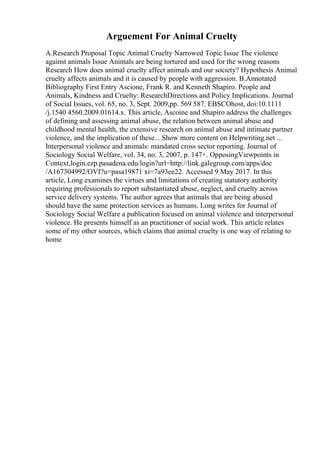 Arguement For Animal Cruelty
A.Research Proposal Topic Animal Cruelty Narrowed Topic Issue The violence
against animals Issue Animals are being tortured and used for the wrong reasons
Research How does animal cruelty affect animals and our society? Hypothesis Animal
cruelty affects animals and it is caused by people with aggression. B.Annotated
Bibliography First Entry Ascione, Frank R. and Kenneth Shapiro. People and
Animals, Kindness and Cruelty: ResearchDirections and Policy Implications. Journal
of Social Issues, vol. 65, no. 3, Sept. 2009,pp. 569 587. EBSCOhost, doi:10.1111
/j.1540 4560.2009.01614.x. This article, Ascoine and Shapiro address the challenges
of defining and assessing animal abuse, the relation between animal abuse and
childhood mental health, the extensive research on animal abuse and intimate partner
violence, and the implication of these... Show more content on Helpwriting.net ...
Interpersonal violence and animals: mandated cross sector reporting. Journal of
Sociology Social Welfare, vol. 34, no. 3, 2007, p. 147+. OpposingViewpoints in
Context,login.ezp.pasadena.edu/login?url=http://link.galegroup.com/apps/doc
/A167304992/OVI?u=pasa19871 xi=7a93ee22. Accessed 9 May 2017. In this
article, Long examines the virtues and limitations of creating statutory authority
requiring professionals to report substantiated abuse, neglect, and cruelty across
service delivery systems. The author agrees that animals that are being abused
should have the same protection services as humans. Long writes for Journal of
Sociology Social Welfare a publication focused on animal violence and interpersonal
violence. He presents himself as an practitioner of social work. This article relates
some of my other sources, which claims that animal cruelty is one way of relating to
home
 