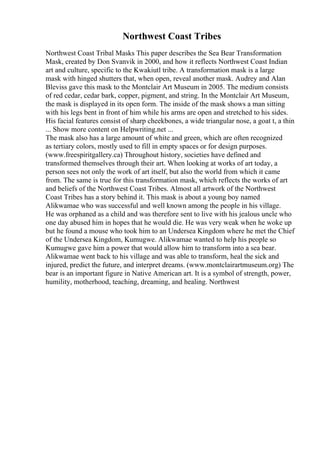 Northwest Coast Tribes
Northwest Coast Tribal Masks This paper describes the Sea Bear Transformation
Mask, created by Don Svanvik in 2000, and how it reflects Northwest Coast Indian
art and culture, specific to the Kwakiutl tribe. A transformation mask is a large
mask with hinged shutters that, when open, reveal another mask. Audrey and Alan
Bleviss gave this mask to the Montclair Art Museum in 2005. The medium consists
of red cedar, cedar bark, copper, pigment, and string. In the Montclair Art Museum,
the mask is displayed in its open form. The inside of the mask shows a man sitting
with his legs bent in front of him while his arms are open and stretched to his sides.
His facial features consist of sharp cheekbones, a wide triangular nose, a goat t, a thin
... Show more content on Helpwriting.net ...
The mask also has a large amount of white and green, which are often recognized
as tertiary colors, mostly used to fill in empty spaces or for design purposes.
(www.freespiritgallery.ca) Throughout history, societies have defined and
transformed themselves through their art. When looking at works of art today, a
person sees not only the work of art itself, but also the world from which it came
from. The same is true for this transformation mask, which reflects the works of art
and beliefs of the Northwest Coast Tribes. Almost all artwork of the Northwest
Coast Tribes has a story behind it. This mask is about a young boy named
Alikwamae who was successful and well known among the people in his village.
He was orphaned as a child and was therefore sent to live with his jealous uncle who
one day abused him in hopes that he would die. He was very weak when he woke up
but he found a mouse who took him to an Undersea Kingdom where he met the Chief
of the Undersea Kingdom, Kumugwe. Alikwamae wanted to help his people so
Kumugwe gave him a power that would allow him to transform into a sea bear.
Alikwamae went back to his village and was able to transform, heal the sick and
injured, predict the future, and interpret dreams. (www.montclairartmuseum.org) The
bear is an important figure in Native American art. It is a symbol of strength, power,
humility, motherhood, teaching, dreaming, and healing. Northwest
 