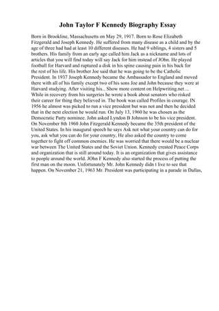 John Taylor F Kennedy Biography Essay
Born in Brookline, Massachusetts on May 29, 1917. Born to Rose Elizabeth
Fitzgerald and Joseph Kennedy. He suffered from many disease as a child and by the
age of three had had at least 10 different diseases. He had 9 siblings, 4 sisters and 5
brothers. His family from an early age called him Jack as a nickname and lots of
articles that you will find today will say Jack for him instead of JOhn. He played
football for Harvard and ruptured a disk in his spine causing pain in his back for
the rest of his life. His brother Joe said that he was going to be the Catholic
President. In 1937 Joseph Kennedy became the Ambassador to England and moved
there with all of his family except two of his sons Joe and John because they were at
Harvard studying. After visiting his... Show more content on Helpwriting.net ...
While in recovery from his surgeries he wrote a book about senators who risked
their career for thing they believed in. The book was called Profiles in courage. IN
1956 he almost was picked to run a vice president but was not and then he decided
that in the next election he would run. On July 13, 1960 he was chosen as the
Democratic Party nominee. John asked Lyndon B Johnson to be his vice president.
On November 8th 1960 John Fitzgerald Kennedy became the 35th president of the
United States. In his inaugural speech he says Ask not what your country can do for
you, ask what you can do for your country, He also asked the country to come
together to fight off common enemies. He was worried that there would be a nuclear
war between The United States and the Soviet Union. Kennedy created Peace Corps
and organization that is still around today. It is an organization that gives assistance
to people around the world. JOhn F Kennedy also started the process of putting the
first man on the moon. Unfortunately Mr. John Kennedy didn t live to see that
happen. On November 21, 1963 Mr. President was participating in a parade in Dallas,
 