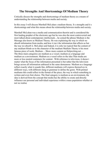 The Strengths And Shortcomings Of Medium Theory
Critically discuss the strengths and shortcomings of medium theory as a means of
understanding the relationship between media and society.
In this essay I will discuss Marshall McLuhan s medium theory. It s strengths and it s
shortcomings and what this means about the relationship between media and society.
Marshall McLuhan was a media and communication theorist and is considered the
first leading prophet of the electronic age but he was also the most controversial and
most talked about contemporary intellectuals. , he coined the phrase Medium is the
Message also know as Medium Theory. He was explaining the way in which we
absorb information from media, and how it isn t the information that affects us but
the way we absorb it. McLuhan said Indeed, it is only too typical that the content of
any medium blinds us to the character of the medium Medium Theory is his most
famous piece of work, Medium ... Show more content on Helpwriting.net ...
The three main categories are medium as a vessel, medium as a language and
medium as a environment. Medium as a vessel refers to the idea That media are
more or less neutral containers for content . With reference to television, it doesn t
matter what the focus of the information presented is but rather that the television
brings across all information unbiased in the same demeanour. Medium as a language
reflect exactly what it sounds like, different mediums will express themselves in
different ways, with different slang or grammar to define the genre. With printed
mediums this could reflect in the format of the piece, the way in which something in
written and even font choice. The final category is medium as an environment, the
idea is derived from the concept that media has the ability to create and directly
influence our personal and individual experience within a mass population whether or
not we realise
 