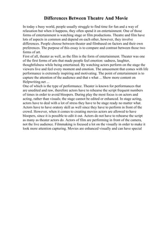 Differences Between Theatre And Movie
In today s busy world, people usually struggle to find time for fun and a way of
relaxation but when it happens, they often spend it on entertainment. One of those
forms of entertainment is watching stage or film productions. Theatre and film have
lots of aspects in common and depend on each other, however, they involve
differences. People choose between theater and filmbased on factors and their own
preferences. The purpose of this essay is to compare and contrast between those two
forms of art.
First of all, theater as well, as the film is the form of entertainment. Theater was one
of the first forms of arts that made people feel emotion: sadness, laughter,
thoughtfulness while being entertained. By watching actors perform on the stage the
viewers live and feel every moment and emotion. The amusement that comes with life
performance is extremely inspiring and motivating. The point of entertainment is to
capture the attention of the audience and that s what ... Show more content on
Helpwriting.net ...
One of which is the type of performance. Theater is known for performances that
are unedited and raw, therefore actors have to rehearse the script frequent numbers
of times in order to avoid bloopers. During play the most focus is on actors and
acting, rather than visuals; the stage cannot be edited or enhanced. In stage acting,
actors have to deal with a lot of stress they have to be stage ready no matter what.
Actors have to have oratory skill as well since they have to perform in front of the
crowd. However, when it comes to creating movies actors are allowed to have
bloopers, since it is possible to edit it out. Actors do not have to rehearse the script
as many as theater actors do. Actors of film are performing in front of the camera,
not the live audience. Filmmaking is focused a lot on the visually in order to make it
look more attention capturing. Movies are enhanced visually and can have special
 