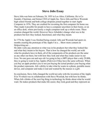 Steve Jobs Essay
Steve Jobs was born on February 24, 1955 in Los Altos, California. He is Co
founder, Chairman, and former CEO of Apple Inc. Steve Jobs and Steve Wozniak
high school friends and both college dropouts joined together to start Apple
Computer in 1976. They are credited for inventing the first computer for home use.
They made it possible for people to have a computer anywhere in their home, or on
an office desk, where previously a single computer took up a whole room. There
creation changed the world. However Steve Jobsdidn t change what was in the
products but how they looked, functioned, and what they meant.
In 1776 the Apple I was finished being created. Jobs and Wozniak had spent six
months creating the prototype of the Apple I in a ... Show more content on
Helpwriting.net ...
He didn t only pay attention to what was in his products but what they looked like
and what they meant to his buyers. That is how he changed the world, not with
what his products have in them, all of the components of his products are the same
as any other out there, but with how they look and what they make easier in our
lives. No one goes out and says oh I m going to buy a MP3 player that s only 29.00$,
they re going to want to buy Apples iPod even if they have the same software. When
you buy an apple product you re not just buying the actual product your buying what
the product represents. Job s ability to take what he wants in a phone, portable music
device, and computer and make it real and wanted by the masses is a gift.
In conclusion, Steve Jobs changed the world not only with the invention of the Apple
II in 76 which was in collaboration with Steve Wozniak, but with how he thinks.
When Job s thinks of the next big thing in technology he thinks about what he would
want. He makes products that make life easier, they look good and they represent an
 