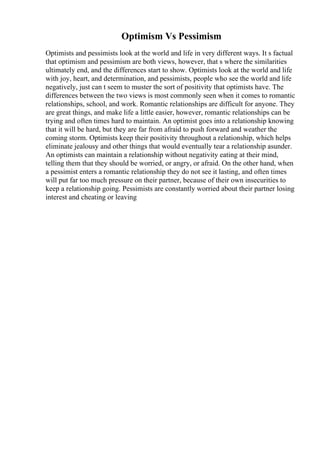 Optimism Vs Pessimism
Optimists and pessimists look at the world and life in very different ways. It s factual
that optimism and pessimism are both views, however, that s where the similarities
ultimately end, and the differences start to show. Optimists look at the world and life
with joy, heart, and determination, and pessimists, people who see the world and life
negatively, just can t seem to muster the sort of positivity that optimists have. The
differences between the two views is most commonly seen when it comes to romantic
relationships, school, and work. Romantic relationships are difficult for anyone. They
are great things, and make life a little easier, however, romantic relationships can be
trying and often times hard to maintain. An optimist goes into a relationship knowing
that it will be hard, but they are far from afraid to push forward and weather the
coming storm. Optimists keep their positivity throughout a relationship, which helps
eliminate jealousy and other things that would eventually tear a relationship asunder.
An optimists can maintain a relationship without negativity eating at their mind,
telling them that they should be worried, or angry, or afraid. On the other hand, when
a pessimist enters a romantic relationship they do not see it lasting, and often times
will put far too much pressure on their partner, because of their own insecurities to
keep a relationship going. Pessimists are constantly worried about their partner losing
interest and cheating or leaving
 