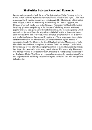 Similarities Between Rome And Roman Art
From a style perspective, both the art of the Late Antique/Early Christian period in
Rome and art from the Byzantine were very distinct in details and styles. The Roman
empire and the Byzantine empire were both impacted by Christianity, which is their
main religion. Roman art was mainly influenced by the Greeks, Egyptian, and
Etruscan art, which can be seen in the history of Roman art. Unlike, the Byzantine
favoriting glitter mosaicpainting in the interior of a building, mosaic were very
popular and hold a religious value towards the empire. The mosaic depicting Christ
as the Good Shepherd from the Mausoleum of Galla Placidia in Ravennawith the
other mosaics from San Vitale in Ravenna are excellent examples of the difference
and similarities between Roman and Byzantine art. These images can also explain
the representation of the natural world, difference in the art styles, and use of
mosaics in church. The Christ as the Good Shepherd from the Mausoleum of Galla
Placidia in Ravenna is an example of Roman art from Late Antique. The location
for the mosaic is very interesting itself; Mausoleum of Galla Placidia in Ravenna is
in a shape of a cross and contain many mosaics intact. The reason why this mosaic
was painted because of the adaptation of Christianity at Rome caused an increase of
art displaying Christ. This Rome art explores human nature by showing Jesus Christ
as a carpenter s son becoming a holy divine figure. There is a vast blue background
indicating the
 