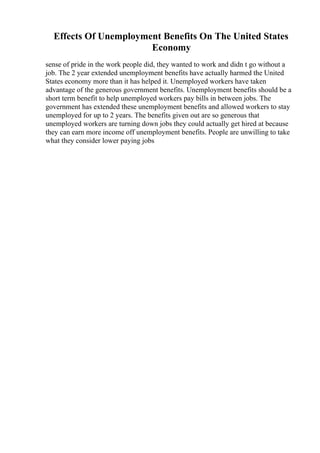 Effects Of Unemployment Benefits On The United States
Economy
sense of pride in the work people did, they wanted to work and didn t go without a
job. The 2 year extended unemployment benefits have actually harmed the United
States economy more than it has helped it. Unemployed workers have taken
advantage of the generous government benefits. Unemployment benefits should be a
short term benefit to help unemployed workers pay bills in between jobs. The
government has extended these unemployment benefits and allowed workers to stay
unemployed for up to 2 years. The benefits given out are so generous that
unemployed workers are turning down jobs they could actually get hired at because
they can earn more income off unemployment benefits. People are unwilling to take
what they consider lower paying jobs
 