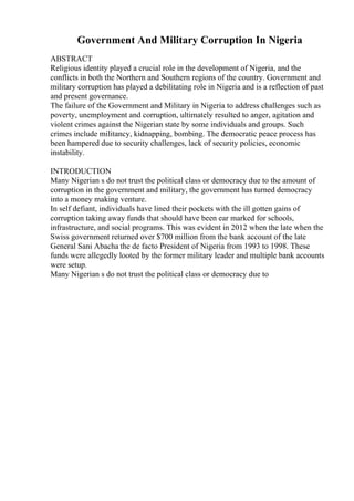 Government And Military Corruption In Nigeria
ABSTRACT
Religious identity played a crucial role in the development of Nigeria, and the
conflicts in both the Northern and Southern regions of the country. Government and
military corruption has played a debilitating role in Nigeria and is a reflection of past
and present governance.
The failure of the Government and Military in Nigeria to address challenges such as
poverty, unemployment and corruption, ultimately resulted to anger, agitation and
violent crimes against the Nigerian state by some individuals and groups. Such
crimes include militancy, kidnapping, bombing. The democratic peace process has
been hampered due to security challenges, lack of security policies, economic
instability.
INTRODUCTION
Many Nigerian s do not trust the political class or democracy due to the amount of
corruption in the government and military, the government has turned democracy
into a money making venture.
In self defiant, individuals have lined their pockets with the ill gotten gains of
corruption taking away funds that should have been ear marked for schools,
infrastructure, and social programs. This was evident in 2012 when the late when the
Swiss government returned over $700 million from the bank account of the late
General Sani Abacha the de facto President of Nigeria from 1993 to 1998. These
funds were allegedly looted by the former military leader and multiple bank accounts
were setup.
Many Nigerian s do not trust the political class or democracy due to
 