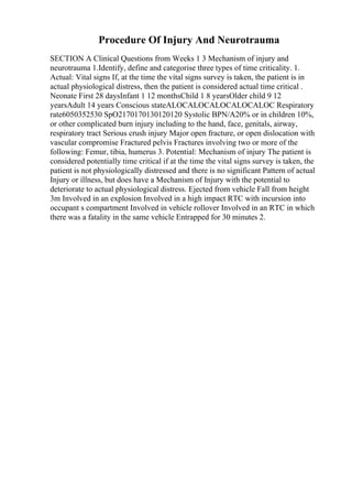 Procedure Of Injury And Neurotrauma
SECTION A Clinical Questions from Weeks 1 3 Mechanism of injury and
neurotrauma 1.Identify, define and categorise three types of time criticality. 1.
Actual: Vital signs If, at the time the vital signs survey is taken, the patient is in
actual physiological distress, then the patient is considered actual time critical .
Neonate First 28 daysInfant 1 12 monthsChild 1 8 yearsOlder child 9 12
yearsAdult 14 years Conscious stateALOCALOCALOCALOCALOC Respiratory
rate6050352530 SpO2170170130120120 Systolic BPN/A20% or in children 10%,
or other complicated burn injury including to the hand, face, genitals, airway,
respiratory tract Serious crush injury Major open fracture, or open dislocation with
vascular compromise Fractured pelvis Fractures involving two or more of the
following: Femur, tibia, humerus 3. Potential: Mechanism of injury The patient is
considered potentially time critical if at the time the vital signs survey is taken, the
patient is not physiologically distressed and there is no significant Pattern of actual
Injury or illness, but does have a Mechanism of Injury with the potential to
deteriorate to actual physiological distress. Ejected from vehicle Fall from height
3m Involved in an explosion Involved in a high impact RTC with incursion into
occupant s compartment Involved in vehicle rollover Involved in an RTC in which
there was a fatality in the same vehicle Entrapped for 30 minutes 2.
 