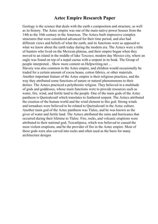 Aztec Empire Research Paper
Geology is the science that deals with the earth s composition and structure, as well
as its history. The Aztec empire was one of the main native power houses from the
14th to the 16th century in the Americas. The Aztecs built impressive complex
structures that were considered advanced for their time period, and also had
different views and beliefs of what the earth, and its functions were as opposed to
what we know about the earth today during the modern era. The Aztecs were a tribe
of hunters who lived on the Mexican plateau, and their empire began when they
moved to an island in the middle of lake Texcoco, modern day Mexico city, where an
eagle was found on top of a nopal cactus with a serpent in its beak. The Group of
people interpreted... Show more content on Helpwriting.net ...
Slavery was also common in the Aztec empire, and children would occasionally be
traded for a certain amount of cocoa beans, cotton fabrics, or other materials.
Another important feature of the Aztec empire is their religious practices, and the
way they attributed some functions of nature or natural phenomenons to their
deities. The Aztecs practiced a polytheistic religion. They believed in a multitude
of gods and goddesses, whose main functions were to provide resources such as
water, fire, wind, and fertile land to the people. One of the main gods of the Aztec
pantheon is Quetzalcoatl which translates to feathered serpent. The Aztecs attributed
the creation of the human world and the wind element to this god. Strong winds
and tornadoes were believed to be related to Quetzalcoatl in the Aztec culture.
Another main god of the Aztec pantheon was Tlaloc, and he was known as the
giver of water and fertile land. The Aztecs attributed the rains and hurricanes that
occurred during their lifetime to Tlaloc. Fire, rocks, and volcanic eruptions were
attributed to their national god, Tezcatlipoca, which was believed to caused the
most violent eruptions, and be the provider of fire in the Aztec empire. Most of
these gods were also carved into rocks and often used as the basis for many
architecture designs
 