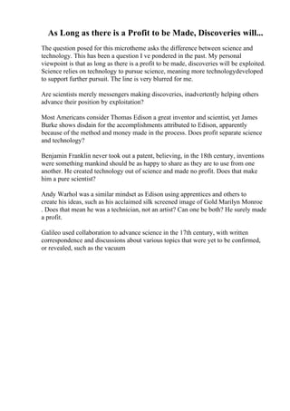 As Long as there is a Profit to be Made, Discoveries will...
The question posed for this microtheme asks the difference between science and
technology. This has been a question I ve pondered in the past. My personal
viewpoint is that as long as there is a profit to be made, discoveries will be exploited.
Science relies on technology to pursue science, meaning more technologydeveloped
to support further pursuit. The line is very blurred for me.
Are scientists merely messengers making discoveries, inadvertently helping others
advance their position by exploitation?
Most Americans consider Thomas Edison a great inventor and scientist, yet James
Burke shows disdain for the accomplishments attributed to Edison, apparently
because of the method and money made in the process. Does profit separate science
and technology?
Benjamin Franklin never took out a patent, believing, in the 18th century, inventions
were something mankind should be as happy to share as they are to use from one
another. He created technology out of science and made no profit. Does that make
him a pure scientist?
Andy Warhol was a similar mindset as Edison using apprentices and others to
create his ideas, such as his acclaimed silk screened image of Gold Marilyn Monroe
. Does that mean he was a technician, not an artist? Can one be both? He surely made
a profit.
Galileo used collaboration to advance science in the 17th century, with written
correspondence and discussions about various topics that were yet to be confirmed,
or revealed, such as the vacuum
 