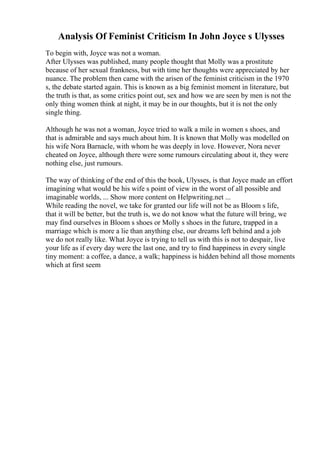 Analysis Of Feminist Criticism In John Joyce s Ulysses
To begin with, Joyce was not a woman.
After Ulysses was published, many people thought that Molly was a prostitute
because of her sexual frankness, but with time her thoughts were appreciated by her
nuance. The problem then came with the arisen of the feminist criticism in the 1970
s, the debate started again. This is known as a big feminist moment in literature, but
the truth is that, as some critics point out, sex and how we are seen by men is not the
only thing women think at night, it may be in our thoughts, but it is not the only
single thing.
Although he was not a woman, Joyce tried to walk a mile in women s shoes, and
that is admirable and says much about him. It is known that Molly was modelled on
his wife Nora Barnacle, with whom he was deeply in love. However, Nora never
cheated on Joyce, although there were some rumours circulating about it, they were
nothing else, just rumours.
The way of thinking of the end of this the book, Ulysses, is that Joyce made an effort
imagining what would be his wife s point of view in the worst of all possible and
imaginable worlds, ... Show more content on Helpwriting.net ...
While reading the novel, we take for granted our life will not be as Bloom s life,
that it will be better, but the truth is, we do not know what the future will bring, we
may find ourselves in Bloom s shoes or Molly s shoes in the future, trapped in a
marriage which is more a lie than anything else, our dreams left behind and a job
we do not really like. What Joyce is trying to tell us with this is not to despair, live
your life as if every day were the last one, and try to find happiness in every single
tiny moment: a coffee, a dance, a walk; happiness is hidden behind all those moments
which at first seem
 