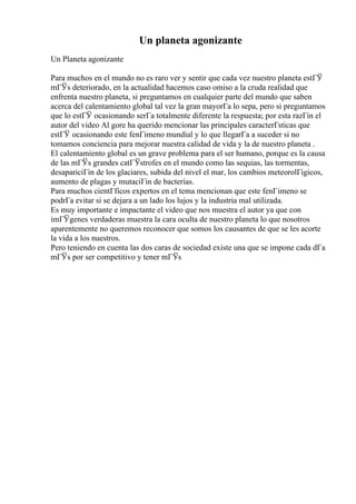 Un planeta agonizante
Un Planeta agonizante
Para muchos en el mundo no es raro ver y sentir que cada vez nuestro planeta estГЎ
mГЎs deteriorado, en la actualidad hacemos caso omiso a la cruda realidad que
enfrenta nuestro planeta, si preguntamos en cualquier parte del mundo que saben
acerca del calentamiento global tal vez la gran mayorГa lo sepa, pero si preguntamos
que lo estГЎ ocasionando serГa totalmente diferente la respuesta; por esta razГіn el
autor del video Al gore ha querido mencionar las principales caracterГsticas que
estГЎ ocasionando este fenГіmeno mundial y lo que llegarГa a suceder si no
tomamos conciencia para mejorar nuestra calidad de vida y la de nuestro planeta .
El calentamiento global es un grave problema para el ser humano, porque es la causa
de las mГЎs grandes catГЎstrofes en el mundo como las sequias, las tormentas,
desapariciГіn de los glaciares, subida del nivel el mar, los cambios meteorolГіgicos,
aumento de plagas y mutaciГіn de bacterias.
Para muchos cientГficos expertos en el tema mencionan que este fenГіmeno se
podrГa evitar si se dejara a un lado los lujos y la industria mal utilizada.
Es muy importante e impactante el video que nos muestra el autor ya que con
imГЎgenes verdaderas muestra la cara oculta de nuestro planeta lo que nosotros
aparentemente no queremos reconocer que somos los causantes de que se les acorte
la vida a los nuestros.
Pero teniendo en cuenta las dos caras de sociedad existe una que se impone cada dГa
mГЎs por ser competitivo y tener mГЎs
 