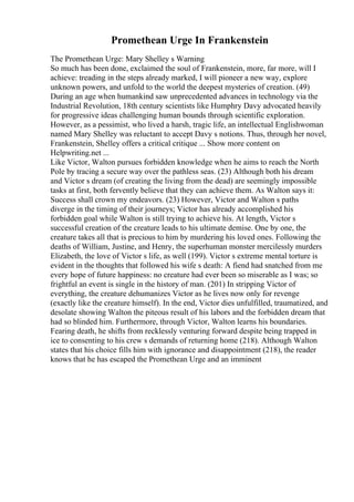 Promethean Urge In Frankenstein
The Promethean Urge: Mary Shelley s Warning
So much has been done, exclaimed the soul of Frankenstein, more, far more, will I
achieve: treading in the steps already marked, I will pioneer a new way, explore
unknown powers, and unfold to the world the deepest mysteries of creation. (49)
During an age when humankind saw unprecedented advances in technology via the
Industrial Revolution, 18th century scientists like Humphry Davy advocated heavily
for progressive ideas challenging human bounds through scientific exploration.
However, as a pessimist, who lived a harsh, tragic life, an intellectual Englishwoman
named Mary Shelley was reluctant to accept Davy s notions. Thus, through her novel,
Frankenstein, Shelley offers a critical critique ... Show more content on
Helpwriting.net ...
Like Victor, Walton pursues forbidden knowledge when he aims to reach the North
Pole by tracing a secure way over the pathless seas. (23) Although both his dream
and Victor s dream (of creating the living from the dead) are seemingly impossible
tasks at first, both fervently believe that they can achieve them. As Walton says it:
Success shall crown my endeavors. (23) However, Victor and Walton s paths
diverge in the timing of their journeys; Victor has already accomplished his
forbidden goal while Walton is still trying to achieve his. At length, Victor s
successful creation of the creature leads to his ultimate demise. One by one, the
creature takes all that is precious to him by murdering his loved ones. Following the
deaths of William, Justine, and Henry, the superhuman monster mercilessly murders
Elizabeth, the love of Victor s life, as well (199). Victor s extreme mental torture is
evident in the thoughts that followed his wife s death: A fiend had snatched from me
every hope of future happiness: no creature had ever been so miserable as I was; so
frightful an event is single in the history of man. (201) In stripping Victor of
everything, the creature dehumanizes Victor as he lives now only for revenge
(exactly like the creature himself). In the end, Victor dies unfulfilled, traumatized, and
desolate showing Walton the piteous result of his labors and the forbidden dream that
had so blinded him. Furthermore, through Victor, Walton learns his boundaries.
Fearing death, he shifts from recklessly venturing forward despite being trapped in
ice to consenting to his crew s demands of returning home (218). Although Walton
states that his choice fills him with ignorance and disappointment (218), the reader
knows that he has escaped the Promethean Urge and an imminent
 