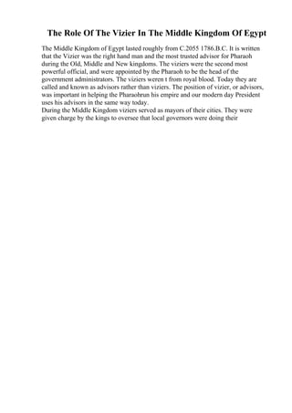 The Role Of The Vizier In The Middle Kingdom Of Egypt
The Middle Kingdom of Egypt lasted roughly from C.2055 1786.B.C. It is written
that the Vizier was the right hand man and the most trusted advisor for Pharaoh
during the Old, Middle and New kingdoms. The viziers were the second most
powerful official, and were appointed by the Pharaoh to be the head of the
government administrators. The viziers weren t from royal blood. Today they are
called and known as advisors rather than viziers. The position of vizier, or advisors,
was important in helping the Pharaohrun his empire and our modern day President
uses his advisors in the same way today.
During the Middle Kingdom viziers served as mayors of their cities. They were
given charge by the kings to oversee that local governors were doing their
 