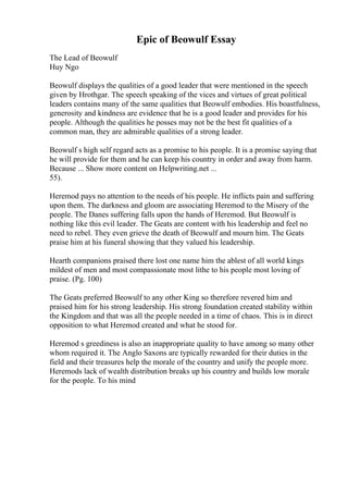 Epic of Beowulf Essay
The Lead of Beowulf
Huy Ngo
Beowulf displays the qualities of a good leader that were mentioned in the speech
given by Hrothgar. The speech speaking of the vices and virtues of great political
leaders contains many of the same qualities that Beowulf embodies. His boastfulness,
generosity and kindness are evidence that he is a good leader and provides for his
people. Although the qualities he posses may not be the best fit qualities of a
common man, they are admirable qualities of a strong leader.
Beowulf s high self regard acts as a promise to his people. It is a promise saying that
he will provide for them and he can keep his country in order and away from harm.
Because ... Show more content on Helpwriting.net ...
55).
Heremod pays no attention to the needs of his people. He inflicts pain and suffering
upon them. The darkness and gloom are associating Heremod to the Misery of the
people. The Danes suffering falls upon the hands of Heremod. But Beowulf is
nothing like this evil leader. The Geats are content with his leadership and feel no
need to rebel. They even grieve the death of Beowulf and mourn him. The Geats
praise him at his funeral showing that they valued his leadership.
Hearth companions praised there lost one name him the ablest of all world kings
mildest of men and most compassionate most lithe to his people most loving of
praise. (Pg. 100)
The Geats preferred Beowulf to any other King so therefore revered him and
praised him for his strong leadership. His strong foundation created stability within
the Kingdom and that was all the people needed in a time of chaos. This is in direct
opposition to what Heremod created and what he stood for.
Heremod s greediness is also an inappropriate quality to have among so many other
whom required it. The Anglo Saxons are typically rewarded for their duties in the
field and their treasures help the morale of the country and unify the people more.
Heremods lack of wealth distribution breaks up his country and builds low morale
for the people. To his mind
 