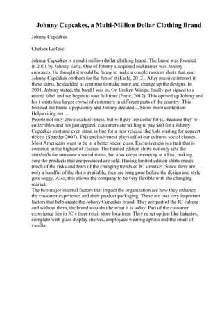 Johnny Cupcakes, a Multi-Million Dollar Clothing Brand
Johnny Cupcakes
Chelsea LaRese
Johnny Cupcakes is a multi million dollar clothing brand. The brand was founded
in 2001 by Johnny Earle. One of Johnny s acquired nicknames was Johnny
cupcakes. He thought it would be funny to make a couple random shirts that said
Johnny Cupcakes on them for the fun of it (Earle, 2012). After massive interest in
these shirts, he decided to continue to make more and change up the designs. In
2001, Johnny stated, the band I was in, On Broken Wings, finally got signed to a
record label and we began to tour full time (Earle, 2012). This opened up Johnny and
his t shirts to a larger crowd of customers in different parts of the country. This
boosted the brand s popularity and Johnny decided ... Show more content on
Helpwriting.net ...
People not only crave exclusiveness, but will pay top dollar for it. Because they re
collectibles and not just apparel, customers are willing to pay $60 for a Johnny
Cupcakes shirt and even stand in line for a new release like kids waiting for concert
tickets (Spaeder 2007). This exclusiveness plays off of our cultures social classes.
Most Americans want to be in a better social class. Exclusiveness is a trait that is
common in the highest of classes. The limited edition shirts not only sets the
standards for someone s social status, but also keeps inventory at a low, making
sure the products that are produced are sold. Having limited edition shirts erases
much of the risks and fears of the changing trends of JC s market. Since there are
only a handful of the shirts available, they are long gone before the design and style
gets soggy. Also, this allows the company to be very flexible with the changing
market.
The two major internal factors that impact the organization are how they enhance
the customer experience and their product packaging. These are two very important
factors that help create the Johnny Cupcakes brand. They are part of the JC culture
and without them, the brand wouldn t be what it is today. Part of the customer
experience lies in JC s three retail store locations. They re set up just like bakeries,
complete with glass display shelves, employees wearing aprons and the smell of
vanilla
 