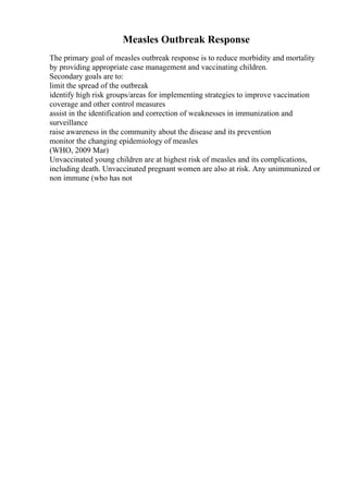 Measles Outbreak Response
The primary goal of measles outbreak response is to reduce morbidity and mortality
by providing appropriate case management and vaccinating children.
Secondary goals are to:
limit the spread of the outbreak
identify high risk groups/areas for implementing strategies to improve vaccination
coverage and other control measures
assist in the identification and correction of weaknesses in immunization and
surveillance
raise awareness in the community about the disease and its prevention
monitor the changing epidemiology of measles
(WHO, 2009 Mar)
Unvaccinated young children are at highest risk of measles and its complications,
including death. Unvaccinated pregnant women are also at risk. Any unimmunized or
non immune (who has not
 