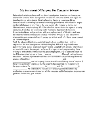 My Statement Of Purpose For Computer Science
Education is a companion which no future can depress, no crime can destroy, no
enemy can alienate it and no nepotism can enslave. It is this maxim that urged me
to adhere to my interests and think higher right from my young age. Being
innovative and combining it with the knowledge gained from education has helped
me face challenges in life. That is the sole reason why I intend to pursue my
Masters at this juncture of my life. Education has always been the topmost priority
in my life. I finished my schooling under Karnataka Secondary Education
Examination Board and passed out with an excellent result of 89.60%. As I was
fascinated with mathematics and science concepts I decided to take up science
stream at the pre university level. I passed out with a result of... Show more content
on Helpwriting.net ...
With the advanced facilities, qualified faculty, I am confident that I will be
exposed to the best concepts and industry insights. This will help broaden my
perspective and induce a sense of inquiry in me. Coupled with genuine interest and
an insatiable desire for computer software development and programming, I am
willing to dedicate myself towards the graduate program. My in depth research on
the US universities led me to (univ___name)__________ .Through various forums,
brochures , and the department website I have a definitive understanding about the
courses offered like _______________, _______________ and
_________________ and undergoing research which matches my area of interest. I
have been especially impressed by the research being carried out by renowned
faculty members Dr. _____________ in _________ and Dr. ______________in
_____________. All of the above reasons have encouraged me to submit my
application to your university and get all the guidance and infrastructure to pursue my
graduate studies and gain incisive
 