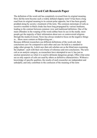 Word Cult Research Paper
The definition of the word cult has completely reversed from its original meaning.
How did the term become such a widely debated slippery term? It has been a long
road from its original meaning to its current polar opposite, but it has been greatly
prodded along by society s treatment of the term. The common stereotype of cults as
secretive member in black cloaks has been long propagated by various mediums,
leading to the contrast between common view and traditional definition. One of the
main offenders in the warping of the word culthas been its use in the media. most
people get the majority of their information about new or controversial religions
through the media (Cowan). News has always tended to focus on the negative things
in... Show more content on Helpwriting.net ...
Because different researchers use different definitions of the word cult, their
conclusions can t be compared to each other and can t be held as a standard to
judge other groups by. Lalich says that cult scholars are as the blind men examining
the elephant : each with their own frame of reference and own conclusions. The term
cult as an analytic category, as researchers have attempted to use it, has just as
unclear parameters as when it is used to delineate dangerous groups. Often what some
see as only aspects of cults are used by others as definitive characteristics. Without a
knowledge of specific qualities, the results of each researcher are independent and
unhelpful, and only contribute to the confusion of the meaning of the term
 