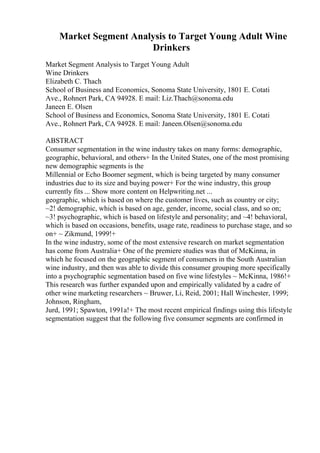 Market Segment Analysis to Target Young Adult Wine
Drinkers
Market Segment Analysis to Target Young Adult
Wine Drinkers
Elizabeth C. Thach
School of Business and Economics, Sonoma State University, 1801 E. Cotati
Ave., Rohnert Park, CA 94928. E mail: Liz.Thach@sonoma.edu
Janeen E. Olsen
School of Business and Economics, Sonoma State University, 1801 E. Cotati
Ave., Rohnert Park, CA 94928. E mail: Janeen.Olsen@sonoma.edu
ABSTRACT
Consumer segmentation in the wine industry takes on many forms: demographic,
geographic, behavioral, and others+ In the United States, one of the most promising
new demographic segments is the
Millennial or Echo Boomer segment, which is being targeted by many consumer
industries due to its size and buying power+ For the wine industry, this group
currently fits ... Show more content on Helpwriting.net ...
geographic, which is based on where the customer lives, such as country or city;
~2! demographic, which is based on age, gender, income, social class, and so on;
~3! psychographic, which is based on lifestyle and personality; and ~4! behavioral,
which is based on occasions, benefits, usage rate, readiness to purchase stage, and so
on+ ~ Zikmund, 1999!+
In the wine industry, some of the most extensive research on market segmentation
has come from Australia+ One of the premiere studies was that of McKinna, in
which he focused on the geographic segment of consumers in the South Australian
wine industry, and then was able to divide this consumer grouping more specifically
into a psychographic segmentation based on five wine lifestyles ~ McKinna, 1986!+
This research was further expanded upon and empirically validated by a cadre of
other wine marketing researchers ~ Bruwer, Li, Reid, 2001; Hall Winchester, 1999;
Johnson, Ringham,
Jurd, 1991; Spawton, 1991a!+ The most recent empirical findings using this lifestyle
segmentation suggest that the following five consumer segments are confirmed in
 