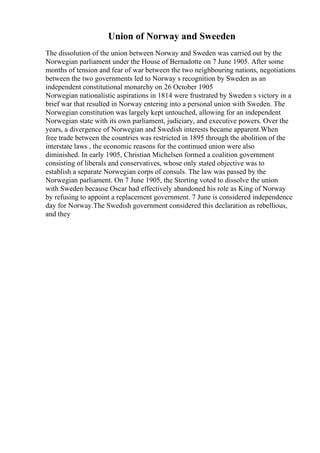 Union of Norway and Sweeden
The dissolution of the union between Norway and Sweden was carried out by the
Norwegian parliament under the House of Bernadotte on 7 June 1905. After some
months of tension and fear of war between the two neighbouring nations, negotiations
between the two governments led to Norway s recognition by Sweden as an
independent constitutional monarchy on 26 October 1905
Norwegian nationalistic aspirations in 1814 were frustrated by Sweden s victory in a
brief war that resulted in Norway entering into a personal union with Sweden. The
Norwegian constitution was largely kept untouched, allowing for an independent
Norwegian state with its own parliament, judiciary, and executive powers. Over the
years, a divergence of Norwegian and Swedish interests became apparent.When
free trade between the countries was restricted in 1895 through the abolition of the
interstate laws , the economic reasons for the continued union were also
diminished. In early 1905, Christian Michelsen formed a coalition government
consisting of liberals and conservatives, whose only stated objective was to
establish a separate Norwegian corps of consuls. The law was passed by the
Norwegian parliament. On 7 June 1905, the Storting voted to dissolve the union
with Sweden because Oscar had effectively abandoned his role as King of Norway
by refusing to appoint a replacement government. 7 June is considered independence
day for Norway.The Swedish government considered this declaration as rebellious,
and they
 