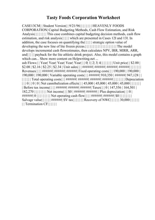 Tasty Foods Corporation Worksheet
CASE13CM| | Student Version| | 9/21/96| | | | | | | | HEAVENLY FOODS
CORPORATION| Capital Budgeting Methods, Cash Flow Estimation, and Risk
Analysis| | | | | | | | This case combines capital budgeting decision methods, cash flow
estimation, and risk analysis| | | | | which are presented in Cases 12I and 13I. In
addition, the case focuses on quantifying the| | | | | strategic option value of
developing the new line of lite frozen pizzas.| | | | | | | | | | | | | | | | | | | | The model
develops incremental cash flowestimates, then calculates NPV, IRR, MIRR, ARR,
and| | | | | payback for the lite athletic drink project. Also, this model contains a graph
which can... Show more content on Helpwriting.net ...
ash Flows:| | Year| Year| Year| Year| Year| | | 0| 1| 2| 3| 4| | | | | | | | Unit price| | $2.00 |
$2.08 | $2.16 | $2.25 | $2.34 | Unit sales| | | ######| ######| ######| ######| | | | | | | |
Revenues| | | | ######| ######| ######| Fixed operating costs| | | 190,000 | 190,000 |
190,000 | 190,000 | Variable operating costs| | | ######| 910,350 | ######| 947,128 | |
| | | | | | Total operating costs| | | ######| ######| ######| ######| | | | | | | | Depreciation
| | | 0 | | 0 | 0 | Net cannibalization effects| | | 45,000 | 45,000 | 45,000 | 45,000 | | | | | | |
| Before tax income| | | | ######| ######| ######| Taxes| | | 0 | 147,556 | 164,501 |
182,270 | | | | | | | | Net income| | | $0 | ######| ######| | Plus depreciation| | | 0 |
######| 0 | | | | | | | | | Net operating cash flow| | | | ######| ######| $0 | | | | | | | |
Salvage value| | | | | | ######| SV tax| | | | | | | Recovery of NWC| | | | | | 30,000 | | | | | |
| | Termination CF| | | | | |
 