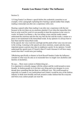 Fannie Lou Hamer Under The Influence
Section 2)
1) Using Fannie Lou Hamer s speech before the credentials committee as an
example, write a paragraph explaining how hearing a speech (rather than simply
reading a transcript) can alter one s experience with a text.
Hearing a speech rather than reading it can alter one s experience with the text
because in the text there are no emotions attached. Even when the transcriber tries
best to write word for word it is not possible to hear the emotions in the voice in
words. In Fannie Lou Hamer s, she was telling a story and the reader cannot
understand the emotions and also the way that she has said the words, a stutter or a
pause is not mentioned in the transcribed words. In my opinion it is always best to
hear than read the transcribed words.
In the speech, her voice went low and high and the pitch of her voice was not seen
in the writing. Listening to the speech can show emotions, sound, and also many
important pauses a person may take to emphasize a point. In my opinion, I would
understand the speech more if I heard it than if I read it because it will have many
sound clues that I would miss just reading.
2)Referring specifically to themes in Scott Russell Sanders Under the Influence,
consider in what ways he asks us to reconsider how we might view alcoholics and
families of alcoholics.
He says ... Show more content on Helpwriting.net ...
It is important to critically engage with the culture and the world around us more
broadly. In fashion people try to do their own thing and every designer in every
decade does something that put them in a different view. The world around us,
especially in Canada is very multicultural and I think it would be nice of the fashion
industry to think more broadly and look around to make fashion that fits everyone
and from every culture people can wear the
 