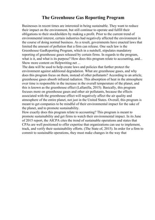 The Greenhouse Gas Reporting Program
Businesses in recent times are interested in being sustainable. They want to reduce
their impact on the environment, but still continue to operate and fulfill their
obligations to their stockholders by making a profit. Prior to the current trend of
environmental interest, certain industries had negatively affected the environment in
the course of doing normal business. As a result, governments have enacted laws that
limited the amount of pollution that a firm can release. One such law is the
Greenhouse GasReporting Program, which in a nutshell, stipulates mandatory
reporting of greenhouse gases released by certain firms. In regards to the program,
what is it, and what is its purpose? How does this program relate to accounting, and...
Show more content on Helpwriting.net ...
The data will be used to help create laws and policies that further protect the
environment against additional degradation. What are greenhouse gases, and why
does this program focus on them, instead of other pollutants? According to an article,
greenhouse gases absorb infrared radiation. This absorption of heat in the atmosphere
over time is responsible in the increase in the overall temperature of the planet, and
this is known as the greenhouse effect (Lallanilla, 2015). Basically, this program
focuses more on greenhouse gases and other air pollutants, because the effects
associated with the greenhouse effect will negatively affect the air quality and
atmosphere of the entire planet, not just in the United States. Overall, this program is
meant to get companies to be mindful of their environmental impact for the sake of
the planet, and to promote sustainability.
How exactly does this program relate to accounting? This program is meant to
promote sustainability and get firms to watch their environmental impact. In its June
of 2015 report, the AICPA cites the trend of sustainable operations and states that
CPAs are well positioned to offer expertise that organizations can use to implement,
track, and verify their sustainability efforts. (The State of, 2015). In order for a firm to
commit to sustainable operations, they must make changes in the way that
 