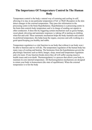 The Importance Of Temperature Control In The Human
Body
Temperature control is the body s natural way of warming and cooling its self,
allowing it to stay at one particular temperature (37oC or 98oF) Receptors in the skin
detect changes in the external temperature. They pass this information to the
processing centre in the brain Hypothalamus. Hypothalamus is a processing centre in
the brain that controls body temperature and is in charge of sending out signals to
other conductors. It does this by triggering curtain mechanism such as goose bumps,
sweet gland, shivering and automatic responses i.e taking off or putting on clothing
when hot and cold. These automatic mechanism helps the body maintain and control
its preferred temperature, this helps keep the organs, enzymes and cells working at a
good speed keeping you healthy and stable.
Temperature regulation is a vital function in our body that without it our body won t
be able to function and we will die. The temperature regulation of the human body has
many ways of cooling and heating. The hormones from the hypothalamus govern the
physiologic functions such as thirst, hunger, sleep, mood and temperature regulation
and a lot more. If one function breaks down they all will suffer causing massive
health issues and even death. Thermoregulatory is a process that allows your body to
maintain its core internal temperature. All thermoregulation mechanisms are designed
to return your body to homeostasis (the state of equilibrium). When the external
temperature is to hot the body
 