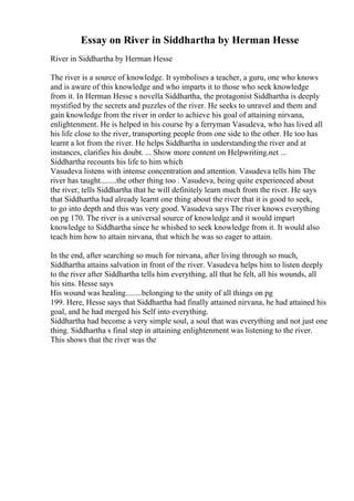 Essay on River in Siddhartha by Herman Hesse
River in Siddhartha by Herman Hesse
The river is a source of knowledge. It symbolises a teacher, a guru, one who knows
and is aware of this knowledge and who imparts it to those who seek knowledge
from it. In Herman Hesse s novella Siddhartha, the protagonist Siddhartha is deeply
mystified by the secrets and puzzles of the river. He seeks to unravel and them and
gain knowledge from the river in order to achieve his goal of attaining nirvana,
enlightenment. He is helped in his course by a ferryman Vasudeva, who has lived all
his life close to the river, transporting people from one side to the other. He too has
learnt a lot from the river. He helps Siddhartha in understanding the river and at
instances, clarifies his doubt. ... Show more content on Helpwriting.net ...
Siddhartha recounts his life to him which
Vasudeva listens with intense concentration and attention. Vasudeva tells him The
river has taught........the other thing too . Vasudeva, being quite experienced about
the river, tells Siddhartha that he will definitely learn much from the river. He says
that Siddhartha had already learnt one thing about the river that it is good to seek,
to go into depth and this was very good. Vasudeva says The river knows everything
on pg 170. The river is a universal source of knowledge and it would impart
knowledge to Siddhartha since he whished to seek knowledge from it. It would also
teach him how to attain nirvana, that which he was so eager to attain.
In the end, after searching so much for nirvana, after living through so much,
Siddhartha attains salvation in front of the river. Vasudeva helps him to listen deeply
to the river after Siddhartha tells him everything, all that he felt, all his wounds, all
his sins. Hesse says
His wound was healing........belonging to the unity of all things on pg
199. Here, Hesse says that Siddhartha had finally attained nirvana, he had attained his
goal, and he had merged his Self into everything.
Siddhartha had become a very simple soul, a soul that was everything and not just one
thing. Siddhartha s final step in attaining enlightenment was listening to the river.
This shows that the river was the
 