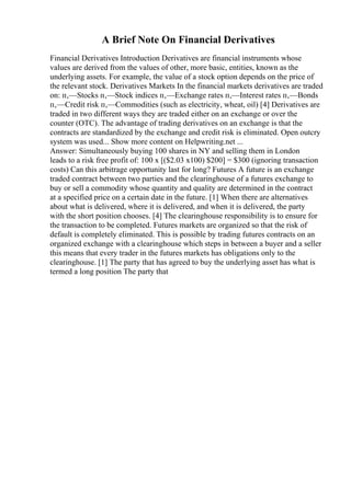 A Brief Note On Financial Derivatives
Financial Derivatives Introduction Derivatives are financial instruments whose
values are derived from the values of other, more basic, entities, known as the
underlying assets. For example, the value of a stock option depends on the price of
the relevant stock. Derivatives Markets In the financial markets derivatives are traded
on: п‚—Stocks п‚—Stock indices п‚—Exchange rates п‚—Interest rates п‚—Bonds
п‚—Credit risk п‚—Commodities (such as electricity, wheat, oil) [4] Derivatives are
traded in two different ways they are traded either on an exchange or over the
counter (OTC). The advantage of trading derivatives on an exchange is that the
contracts are standardized by the exchange and credit risk is eliminated. Open outcry
system was used... Show more content on Helpwriting.net ...
Answer: Simultaneously buying 100 shares in NY and selling them in London
leads to a risk free profit of: 100 x [($2.03 x100) $200] = $300 (ignoring transaction
costs) Can this arbitrage opportunity last for long? Futures A future is an exchange
traded contract between two parties and the clearinghouse of a futures exchange to
buy or sell a commodity whose quantity and quality are determined in the contract
at a specified price on a certain date in the future. [1] When there are alternatives
about what is delivered, where it is delivered, and when it is delivered, the party
with the short position chooses. [4] The clearinghouse responsibility is to ensure for
the transaction to be completed. Futures markets are organized so that the risk of
default is completely eliminated. This is possible by trading futures contracts on an
organized exchange with a clearinghouse which steps in between a buyer and a seller
this means that every trader in the futures markets has obligations only to the
clearinghouse. [1] The party that has agreed to buy the underlying asset has what is
termed a long position The party that
 