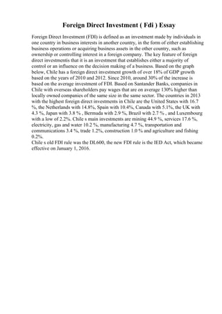 Foreign Direct Investment ( Fdi ) Essay
Foreign Direct Investment (FDI) is defined as an investment made by individuals in
one country in business interests in another country, in the form of either establishing
business operations or acquiring business assets in the other country, such as
ownership or controlling interest in a foreign company. The key feature of foreign
direct investmentis that it is an investment that establishes either a majority of
control or an influence on the decision making of a business. Based on the graph
below, Chile has a foreign direct investment growth of over 18% of GDP growth
based on the years of 2010 and 2012. Since 2010, around 30% of the increase is
based on the average investment of FDI. Based on Santander Banks, companies in
Chile with overseas shareholders pay wages that are on average 130% higher than
locally owned companies of the same size in the same sector. The countries in 2013
with the highest foreign direct investments in Chile are the United States with 16.7
%, the Netherlands with 14.8%, Spain with 10.4%, Canada with 5.1%, the UK with
4.3 %, Japan with 3.8 % , Bermuda with 2.9 %, Brazil with 2.7 % , and Luxembourg
with a low of 2.2%. Chile s main investments are mining 44.9 %, services 17.6 %,
electricity, gas and water 10.2 %, manufacturing 4.7 %, transportation and
communications 3.4 %, trade 1.2%, construction 1.0 % and agriculture and fishing
0.2%.
Chile s old FDI rule was the DL600, the new FDI rule is the IED Act, which became
effective on January 1, 2016.
 
