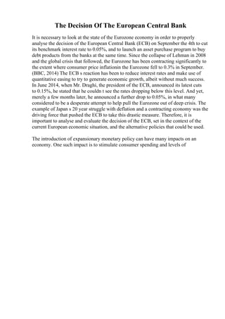 The Decision Of The European Central Bank
It is necessary to look at the state of the Eurozone economy in order to properly
analyse the decision of the European Central Bank (ECB) on September the 4th to cut
its benchmark interest rate to 0.05%, and to launch an asset purchase program to buy
debt products from the banks at the same time. Since the collapse of Lehman in 2008
and the global crisis that followed, the Eurozone has been contracting significantly to
the extent where consumer price inflationin the Eurozone fell to 0.3% in September.
(BBC, 2014) The ECB s reaction has been to reduce interest rates and make use of
quantitative easing to try to generate economic growth, albeit without much success.
In June 2014, when Mr. Draghi, the president of the ECB, announced its latest cuts
to 0.15%, he stated that he couldn t see the rates dropping below this level. And yet,
merely a few months later, he announced a further drop to 0.05%, in what many
considered to be a desperate attempt to help pull the Eurozone out of deep crisis. The
example of Japan s 20 year struggle with deflation and a contracting economy was the
driving force that pushed the ECB to take this drastic measure. Therefore, it is
important to analyse and evaluate the decision of the ECB, set in the context of the
current European economic situation, and the alternative policies that could be used.
The introduction of expansionary monetary policy can have many impacts on an
economy. One such impact is to stimulate consumer spending and levels of
 