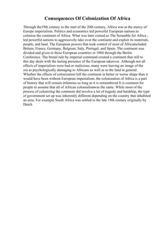 Consequences Of Colonization Of Africa
Through the19th century to the start of the 20th century, Africa was at the mercy of
Europe imperialism. Politics and economics led powerful European nations to
colonize the continent of Africa. What was later coined as The Scramble for Africa ,
led powerful nations to aggressively take over the continent and exploit its materials,
people, and land. The European powers that took control of most of Africaincluded
Britain, France, Germany, Belgium, Italy, Portugal, and Spain. The continent was
divided and given to these European countries in 1884 through the Berlin
Conference. The brutal rule by imperial command created a continent that still to
this day deals with the lasting presence of the European takeover. Although not all
effects of imperialism were bad or malicious, many were leaving an image of the
era as psychologically damaging to Africans as well as to the land in general.
Whether the effects of colonization left the continent in better or worse shape than it
would have been without European imperialism, the colonization of Africa is a part
of history that will remain infamous so long as it is remembered It is common for
people to assume that all of African colonialismwas the same. While most of the
process of colonizing the continent did involve a lot of tragedy and hardship, the type
of government set up was inherently different depending on the country that inhabited
an area. For example South Africa was settled in the late 18th century originally by
Dutch
 