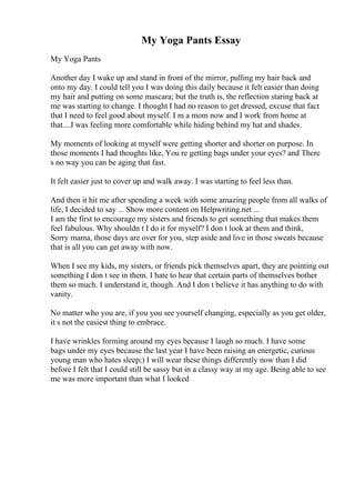 My Yoga Pants Essay
My Yoga Pants
Another day I wake up and stand in front of the mirror, pulling my hair back and
onto my day. I could tell you I was doing this daily because it felt easier than doing
my hair and putting on some mascara; but the truth is, the reflection staring back at
me was starting to change. I thought I had no reason to get dressed, excuse that fact
that I need to feel good about myself. I m a mom now and I work from home at
that....I was feeling more comfortable while hiding behind my hat and shades.
My moments of looking at myself were getting shorter and shorter on purpose. In
those moments I had thoughts like, You re getting bags under your eyes? and There
s no way you can be aging that fast.
It felt easier just to cover up and walk away. I was starting to feel less than.
And then it hit me after spending a week with some amazing people from all walks of
life, I decided to say ... Show more content on Helpwriting.net ...
I am the first to encourage my sisters and friends to get something that makes them
feel fabulous. Why shouldn t I do it for myself? I don t look at them and think,
Sorry mama, those days are over for you, step aside and live in those sweats because
that is all you can get away with now.
When I see my kids, my sisters, or friends pick themselves apart, they are pointing out
something I don t see in them. I hate to hear that certain parts of themselves bother
them so much. I understand it, though. And I don t believe it has anything to do with
vanity.
No matter who you are, if you you see yourself changing, especially as you get older,
it s not the easiest thing to embrace.
I have wrinkles forming around my eyes because I laugh so much. I have some
bags under my eyes because the last year I have been raising an energetic, curious
young man who hates sleep;) I will wear these things differently now than I did
before I felt that I could still be sassy but in a classy way at my age. Being able to see
me was more important than what I looked
 
