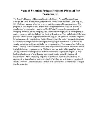 Vendor Selection Process Redesign Proposal For
Procurement
To: John F., Director of Business Services P. Roger, Project Manager Steve
Phillips, Sr. Lead of Purchasing Department From: Peter Williams Date: July 16,
2015 Subject: Vendor selection process redesign proposal for procurement The
purpose of this proposal is to improve or change the vendor selection process to
purchase of goods and services from Third Party Company for production of
company products. In the company, the vendor selection process is managed by a
project manager with the help of purchasing department. This includes the following
process: Identification of potential vendors Request for proposal Evaluate response.
Select vendor after negotiation. But in this proposal, the mainly concentration is on
Evaluate response process in which purchasing department needs to evaluate the
vendor s response with respect to buyer s requirements. This process has following
steps: Develop Evaluation Document: Develop evaluation matrix document which
include following requirements: o Ability to provide material in specified time. o
Ability to manufacture specified material as mention in proposal request. o Any
backup plan in case of any damage happens at vendor s site. Evaluation of
requirements: After collecting response or proposals from all vendors need to
compare it with evaluation matrix, to check if all they are able to meet mentioned
criteria. Product Demonstrations: Vendors will demonstrate their material to buyer
for showcase the
 