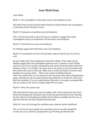 Acne Myth Essay
Acne Myths
Myth #!: The consumption of chocolate assists in the breakout of acne.
The truth is that several research studies found no relation between the consumption
of chocolate and the breakout of acne.
Myth #2: Eating pizza exacerbates acne development.
This is far from the truth as there has been no evidence to suggest this claim.
Consumption of pizza in moderation will not lead to acne breakouts.
Myth #3: Fried foods are cause acne breakouts.
No findings suggest that fried foods cause acne breakouts.
Myth #5: Consumption of Coca Cola and other sodas are bad for you if you have
acne.
Several studies have been conducted to check the validity of this claim, but no
findings suggest that cola consumption promotes acne. It remains a myth. Drinks
such as Coca Cola are usually consumed by teens in fast food restaurants and if they
frequent it often, or work there, the pores react to the grease in the environment and
this could be the cause of flare ups. Make sure to wash your hands if you have been
handling oil or greasy foods. ... Show more content on Helpwriting.net ...
There is no truth to this as over exposure to the sun causes skin cancer and premature
aging. Alternatively, the sun does promote the production of vitamin D, which may
help skin condition. If you are using Benzoyl Peroxide, we strongly recommend that
you use caution in the sun by wearing a high SPF sun screen.
Myth #7: Dirty skin causes acne.
The claim that dirt causes acne may be another myth. Some connections have been
found, thus keeping the skin pores clear of dirt may prevent bacteria from infecting
the skin. Special oil absorbing microfiber facial cloths are probably the best way to
grab dirt from the skin after using benzoyl peroxide.
Myth #8: Acne will no longer be a problem once someone reaches adulthood.
This is not true for many people who experience acne as an adult, though the
severity may vary. However, people above age 50 rarely get infected with
 