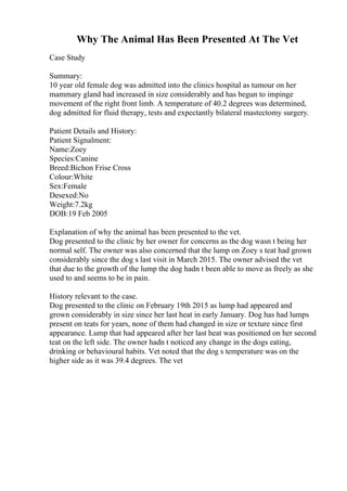 Why The Animal Has Been Presented At The Vet
Case Study
Summary:
10 year old female dog was admitted into the clinics hospital as tumour on her
mammary gland had increased in size considerably and has begun to impinge
movement of the right front limb. A temperature of 40.2 degrees was determined,
dog admitted for fluid therapy, tests and expectantly bilateral mastectomy surgery.
Patient Details and History:
Patient Signalment:
Name:Zoey
Species:Canine
Breed:Bichon Frise Cross
Colour:White
Sex:Female
Desexed:No
Weight:7.2kg
DOB:19 Feb 2005
Explanation of why the animal has been presented to the vet.
Dog presented to the clinic by her owner for concerns as the dog wasn t being her
normal self. The owner was also concerned that the lump on Zoey s teat had grown
considerably since the dog s last visit in March 2015. The owner advised the vet
that due to the growth of the lump the dog hadn t been able to move as freely as she
used to and seems to be in pain.
History relevant to the case.
Dog presented to the clinic on February 19th 2015 as lump had appeared and
grown considerably in size since her last heat in early January. Dog has had lumps
present on teats for years, none of them had changed in size or texture since first
appearance. Lump that had appeared after her last heat was positioned on her second
teat on the left side. The owner hadn t noticed any change in the dogs eating,
drinking or behavioural habits. Vet noted that the dog s temperature was on the
higher side as it was 39.4 degrees. The vet
 