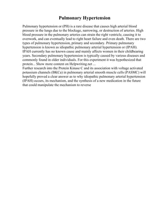 Pulmonary Hypertension
Pulmonary hypertension or (PH) is a rare disease that causes high arterial blood
pressure in the lungs due to the blockage, narrowing, or destruction of arteries. High
blood pressure in the pulmonary arteries can strain the right ventricle, causing it to
overwork, and can eventually lead to right heart failure and even death. There are two
types of pulmonary hypertension, primary and secondary. Primary pulmonary
hypertension is known as idiopathic pulmonary arterial hypertension or (IPAH).
IPAH currently has no known cause and mainly affects women in their childbearing
years. Secondary pulmonary hypertension is typically caused by various diseases and
commonly found in older individuals. For this experiment it was hypothesized that
protein... Show more content on Helpwriting.net ...
Further research into the Protein Kinase C and its association with voltage activated
potassium channels (BKCa) in pulmonary arterial smooth muscle cells (PASMC) will
hopefully proved a clear answer as to why idiopathic pulmonary arterial hypertension
(IPAH) occurs, its mechanism, and the synthesis of a new medication in the future
that could manipulate the mechanism to reverse
 