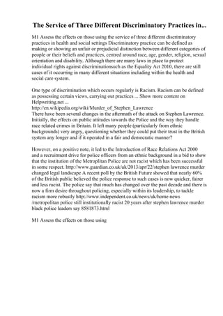The Service of Three Different Discriminatory Practices in...
M1 Assess the effects on those using the service of three different discriminatory
practices in health and social settings Discriminatory practice can be defined as
making or showing an unfair or prejudicial distinction between different categories of
people or their beliefs and practices, centred around race, age, gender, religion, sexual
orientation and disability. Although there are many laws in place to protect
individual rights against discriminationsuch as the Equality Act 2010, there are still
cases of it occurring in many different situations including within the health and
social care system.
One type of discrimination which occurs regularly is Racism. Racism can be defined
as possessing certain views, carrying out practices ... Show more content on
Helpwriting.net ...
http://en.wikipedia.org/wiki/Murder_of_Stephen_Lawrence
There have been several changes in the aftermath of the attack on Stephen Lawrence.
Initially, the effects on public attitudes towards the Police and the way they handle
race related crimes in Britain. It left many people (particularly from ethnic
backgrounds) very angry, questioning whether they could put their trust in the British
system any longer and if it operated in a fair and democratic manner?
However, on a positive note, it led to the Introduction of Race Relations Act 2000
and a recruitment drive for police officers from an ethnic background in a bid to show
that the institution of the Metroplitan Police are not racist which has been successful
in some respect. http://www.guardian.co.uk/uk/2013/apr/22/stephen lawrence murder
changed legal landscape A recent poll by the British Future showed that nearly 60%
of the British public believed the police response to such cases is now quicker, fairer
and less racist. The police say that much has changed over the past decade and there is
now a firm desire throughout policing, especially within its leadership, to tackle
racism more robustly http://www.independent.co.uk/news/uk/home news
/metropolitan police still institutionally racist 20 years after stephen lawrence murder
black police leaders say 8581873.html
M1 Assess the effects on those using
 