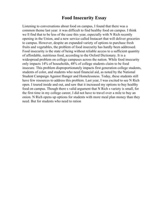 Food Insecurity Essay
Listening to conversations about food on campus, I found that there was a
common theme last year: it was difficult to find healthy food on campus. I think
we ll find that to be less of the case this year, especially with N Rich recently
opening in the Union, and a new service called Instacart that will deliver groceries
to campus. However, despite an expanded variety of options to purchase fresh
fruits and vegetables, the problem of food insecurity has hardly been addressed.
Food insecurity is the state of being without reliable access to a sufficient quantity
of affordable, nutritious food, according to the Oxford Dictionary. It is a
widespread problem on college campuses across the nation. While food insecurity
only impacts 14% of households, 48% of college students claim to be food
insecure. This problem disproportionately impacts first generation college students,
students of color, and students who need financial aid, as noted by the National
Student Campaign Against Hunger and Homelessness. Today, these students still
have few resources to address this problem. Last year, I was excited to see N Rich
open. I toured inside and out, and saw that it increased my options to buy healthy
food on campus. Though there s valid argument that N Rich s variety is small, for
the first time in my college career, I did not have to travel over a mile to buy an
onion. N Rich opens up options for students with more meal plan money than they
need. But for students who need to ration
 